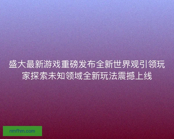 盛大最新游戏重磅发布全新世界观引领玩家探索未知领域全新玩法震撼上线