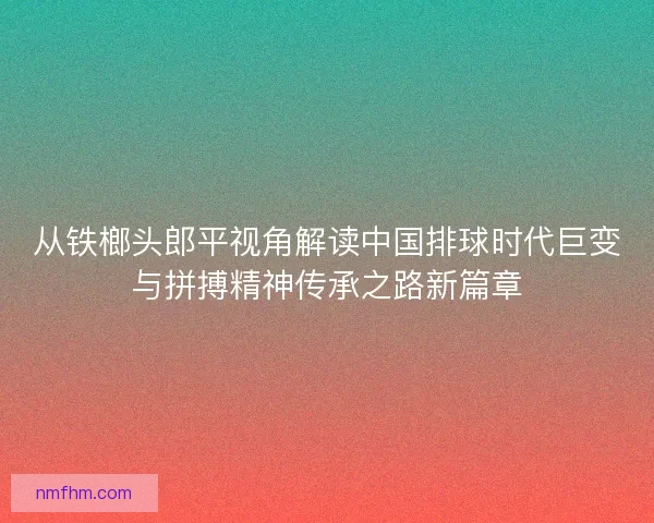 从铁榔头郎平视角解读中国排球时代巨变与拼搏精神传承之路新篇章