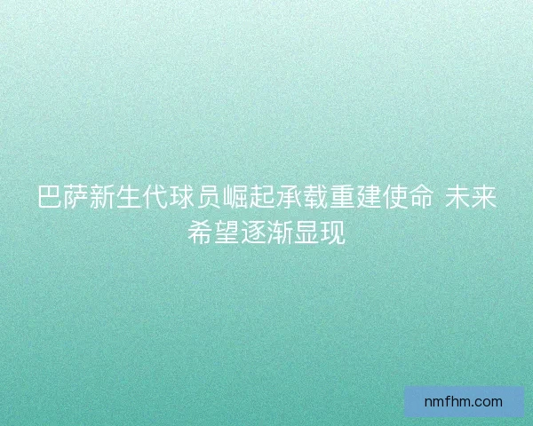 巴萨新生代球员崛起承载重建使命 未来希望逐渐显现