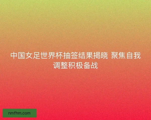 中国女足世界杯抽签结果揭晓 聚焦自我调整积极备战